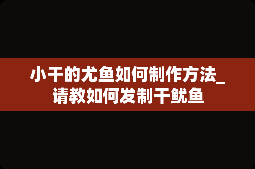 小干的尤鱼如何制作方法_请教如何发制干鱿鱼