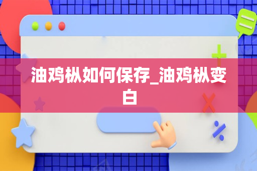 油鸡枞如何保存_油鸡枞变白