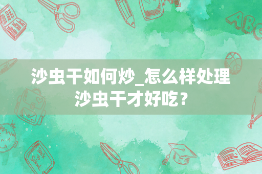 沙虫干如何炒_怎么样处理沙虫干才好吃？