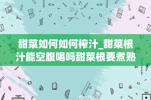 甜菜如何如何榨汁_甜菜根汁能空腹喝吗甜菜根要煮熟榨汁吗