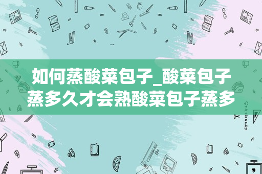如何蒸酸菜包子_酸菜包子蒸多久才会熟酸菜包子蒸多长时间