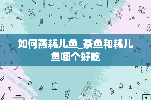 如何蒸耗儿鱼_茶鱼和耗儿鱼哪个好吃