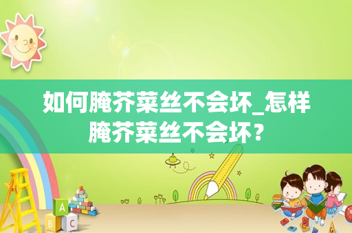 如何腌芥菜丝不会坏_怎样腌芥菜丝不会坏？