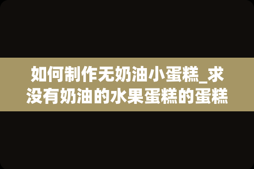 如何制作无奶油小蛋糕_求没有奶油的水果蛋糕的蛋糕的简单制作