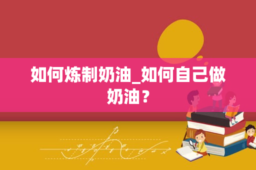 如何炼制奶油_如何自己做奶油？