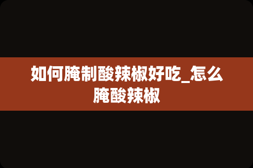 如何腌制酸辣椒好吃_怎么腌酸辣椒