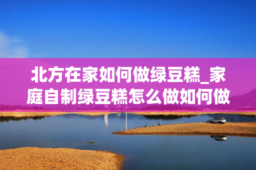北方在家如何做绿豆糕_家庭自制绿豆糕怎么做如何做好