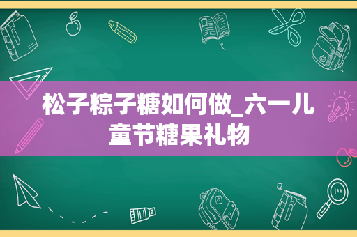 松子粽子糖如何做_六一儿童节糖果礼物