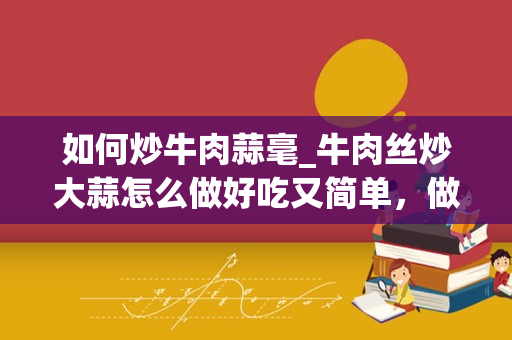 如何炒牛肉蒜毫_牛肉丝炒大蒜怎么做好吃又简单，做法图解