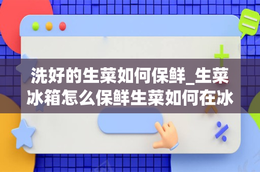 洗好的生菜如何保鲜_生菜冰箱怎么保鲜生菜如何在冰箱保存