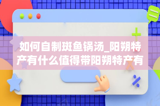 如何自制斑鱼锅汤_阳朔特产有什么值得带阳朔特产有哪些值得带