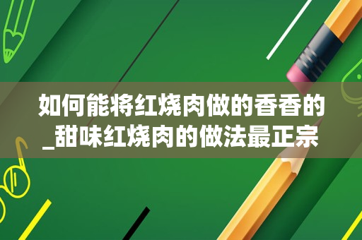 如何能将红烧肉做的香香的_甜味红烧肉的做法最正宗的做法