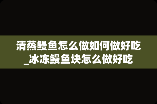 清蒸鳗鱼怎么做如何做好吃_冰冻鳗鱼块怎么做好吃