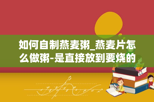 如何自制燕麦粥_燕麦片怎么做粥-是直接放到要烧的粥里直接做来吃吗-怎么个步骤呢-