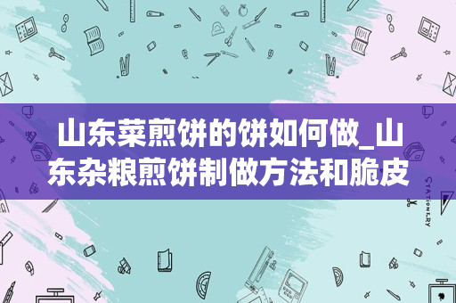 山东菜煎饼的饼如何做_山东杂粮煎饼制做方法和脆皮如何做？具体做法