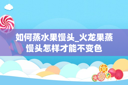 如何蒸水果馒头_火龙果蒸馒头怎样才能不变色