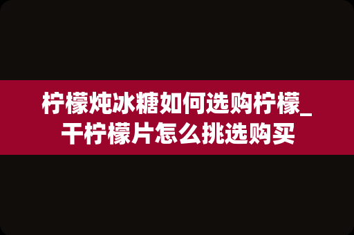柠檬炖冰糖如何选购柠檬_干柠檬片怎么挑选购买