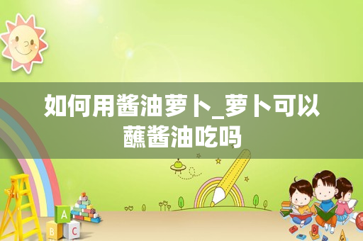 如何用酱油萝卜_萝卜可以蘸酱油吃吗