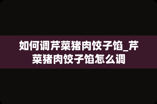 如何调芹菜猪肉饺子馅_芹菜猪肉饺子馅怎么调