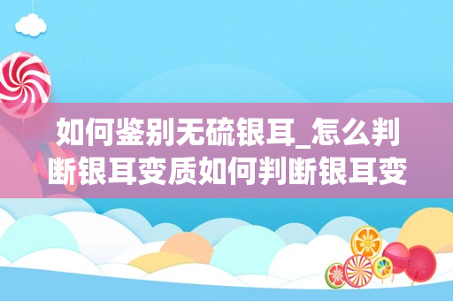 如何鉴别无硫银耳_怎么判断银耳变质如何判断银耳变质