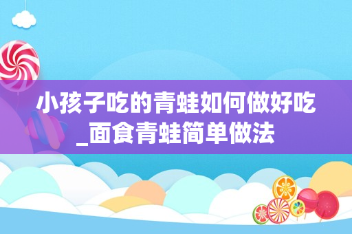 小孩子吃的青蛙如何做好吃_面食青蛙简单做法