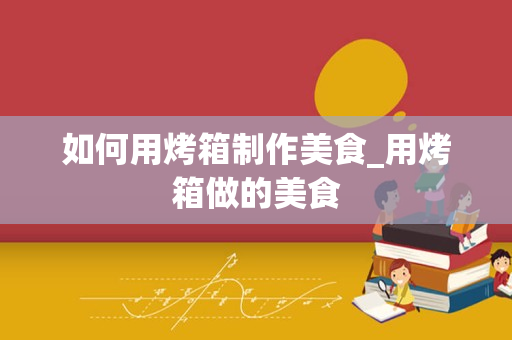 如何用烤箱制作美食_用烤箱做的美食