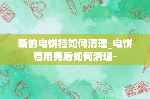 新的电饼档如何清理_电饼铛用完后如何清理-