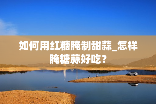 如何用红糖腌制甜蒜_怎样腌糖蒜好吃？