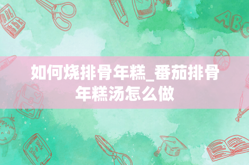 如何烧排骨年糕_番茄排骨年糕汤怎么做