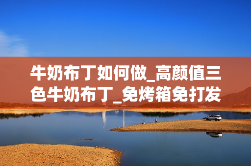 牛奶布丁如何做_高颜值三色牛奶布丁_免烤箱免打发