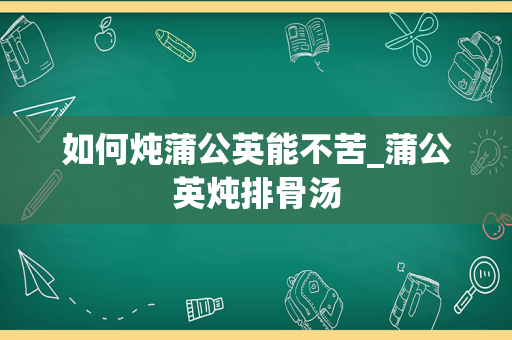 如何炖蒲公英能不苦_蒲公英炖排骨汤