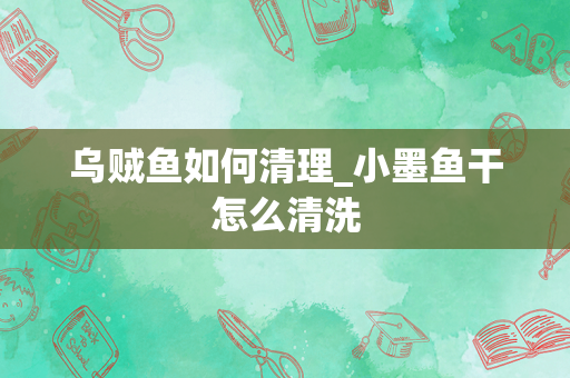 乌贼鱼如何清理_小墨鱼干怎么清洗