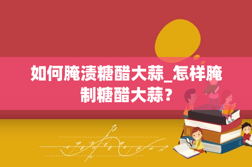 如何腌渍糖醋大蒜_怎样腌制糖醋大蒜？