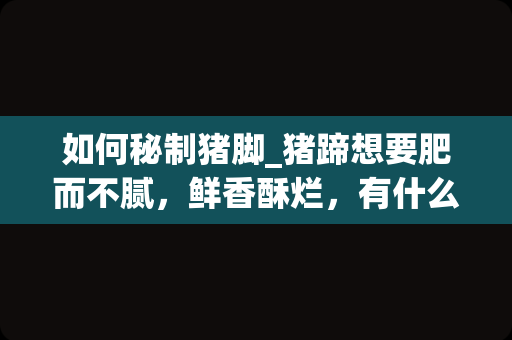 如何秘制猪脚_猪蹄想要肥而不腻，鲜香酥烂，有什么技巧？