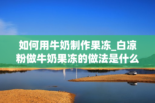 如何用牛奶制作果冻_白凉粉做牛奶果冻的做法是什么？