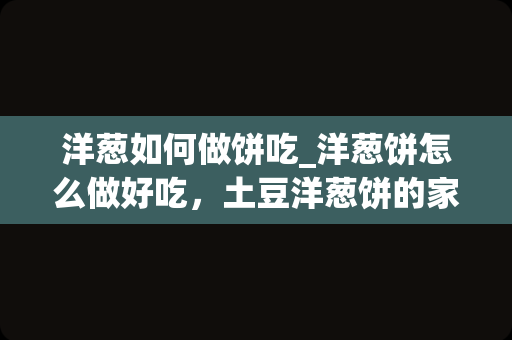 洋葱如何做饼吃_洋葱饼怎么做好吃，土豆洋葱饼的家常做法