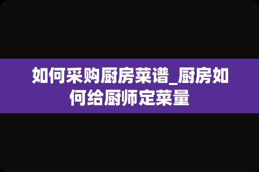 如何采购厨房菜谱_厨房如何给厨师定菜量