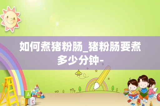 如何煮猪粉肠_猪粉肠要煮多少分钟-