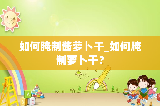 如何腌制酱萝卜干_如何腌制萝卜干？