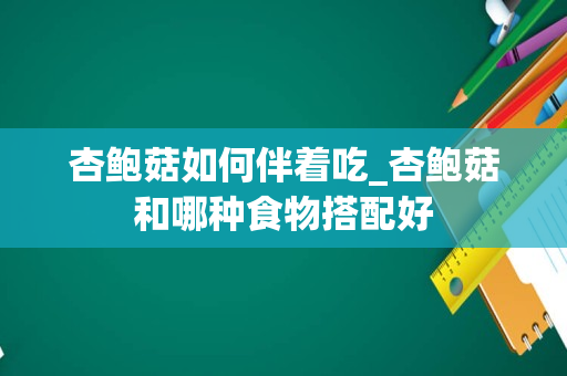 杏鲍菇如何伴着吃_杏鲍菇和哪种食物搭配好