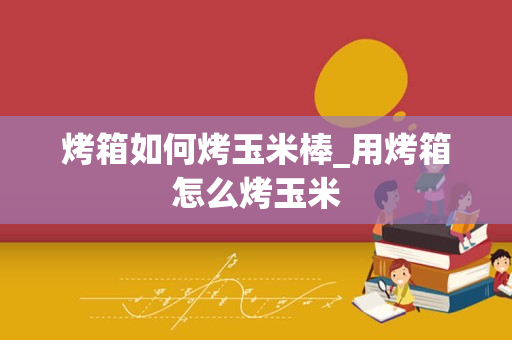 烤箱如何烤玉米棒_用烤箱怎么烤玉米