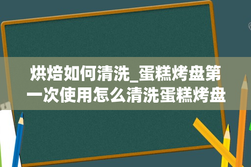 烘焙如何清洗_蛋糕烤盘第一次使用怎么清洗蛋糕烤盘第一次使用如何清洗