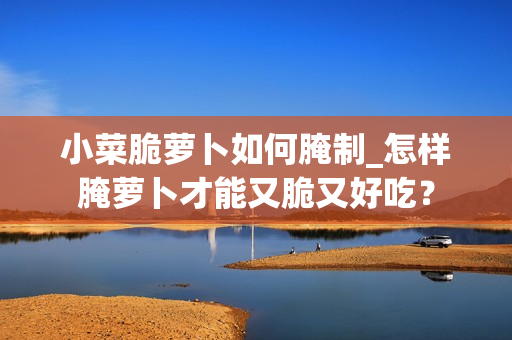 小菜脆萝卜如何腌制_怎样腌萝卜才能又脆又好吃？