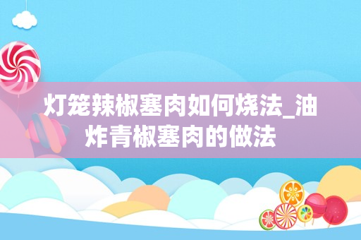 灯笼辣椒塞肉如何烧法_油炸青椒塞肉的做法