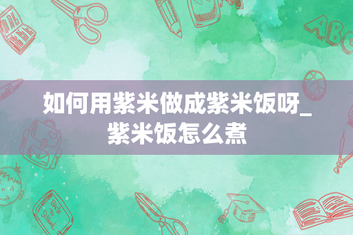 如何用紫米做成紫米饭呀_紫米饭怎么煮
