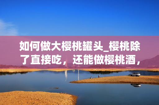 如何做大樱桃罐头_樱桃除了直接吃，还能做樱桃酒，樱桃酱，那么你知道怎样做樱桃罐头吗？