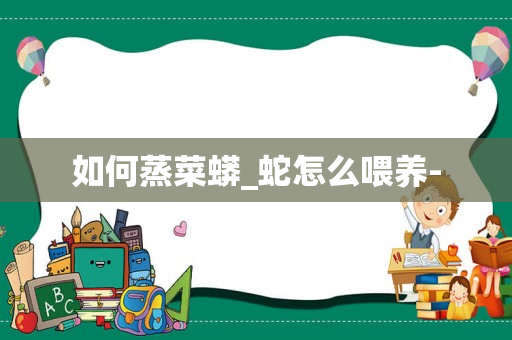 如何蒸菜蟒_蛇怎么喂养-