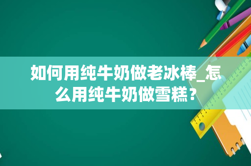 如何用纯牛奶做老冰棒_怎么用纯牛奶做雪糕？