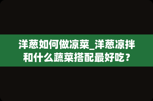 洋葱如何做凉菜_洋葱凉拌和什么蔬菜搭配最好吃？
