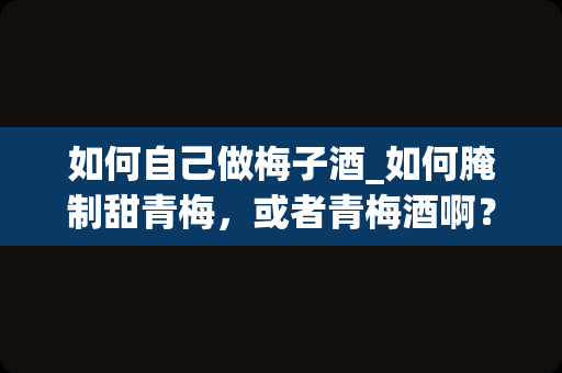 如何自己做梅子酒_如何腌制甜青梅，或者青梅酒啊？